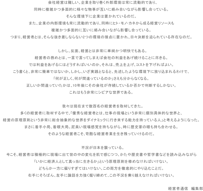 会社経営は難しい。企業を取り巻く外部環境は常に流動的であり、同時に複雑かつ多面的に様々な物事が互いに絡み合いながら影響し合っている。そんな環境下に企業は置かれているのだ。また、企業の内部環境も常に流動的であり、同時にヒト・モノ・カネから成る経営リソースも複雑かつ多面的に互いに絡み合いながら影響し合っている。つまり、経営者とは、そんな抜き差しならない2つの環境の接点に置かれ、日々決断を迫られている存在なのだ。